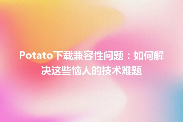 Potato下载兼容性问题：如何解决这些恼人的技术难题🛠️🍟