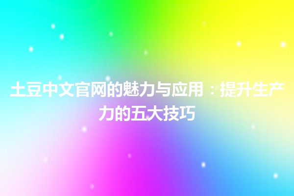 土豆中文官网的魅力与应用🌟：提升生产力的五大技巧