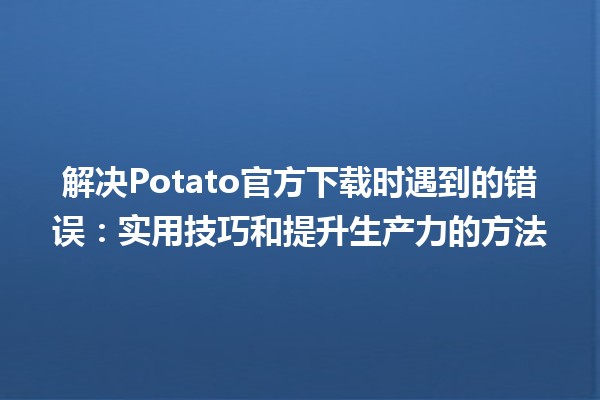 🥔 解决Potato官方下载时遇到的错误：实用技巧和提升生产力的方法