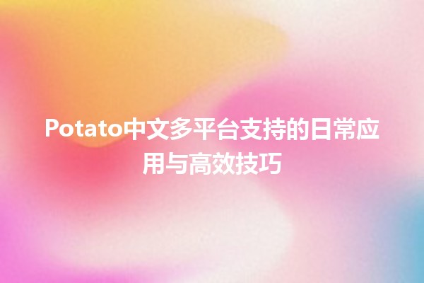 Potato中文多平台支持的日常应用与高效技巧 🥔💻