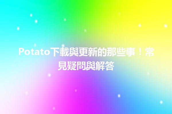 🚀 Potato下載與更新的那些事！常見疑問與解答💡