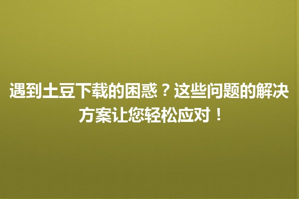 🚀 遇到土豆下载的困惑？这些问题的解决方案让您轻松应对！