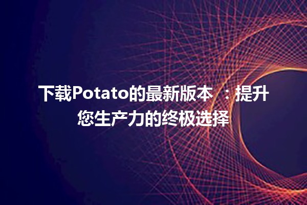 下载Potato的最新版本 🍟：提升您生产力的终极选择💻