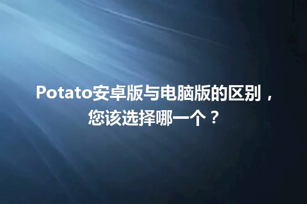 📱💻 Potato安卓版与电脑版的区别，您该选择哪一个？