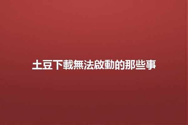 土豆下載無法啟動的那些事🤔