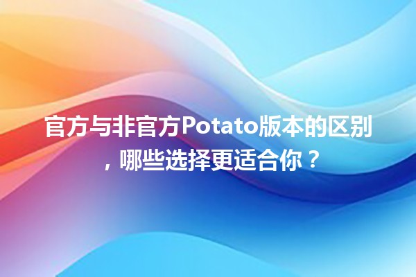 🍟 官方与非官方Potato版本的区别，哪些选择更适合你？🤔