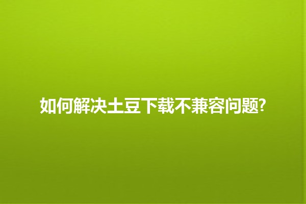 如何解决土豆下载不兼容问题? 🚀🔧