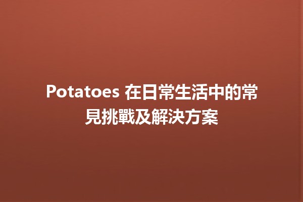 Potatoes 在日常生活中的常見挑戰及解決方案 🥔✨