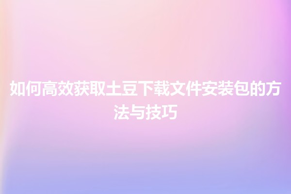 如何高效获取土豆下载文件安装包的方法与技巧 🍟💻