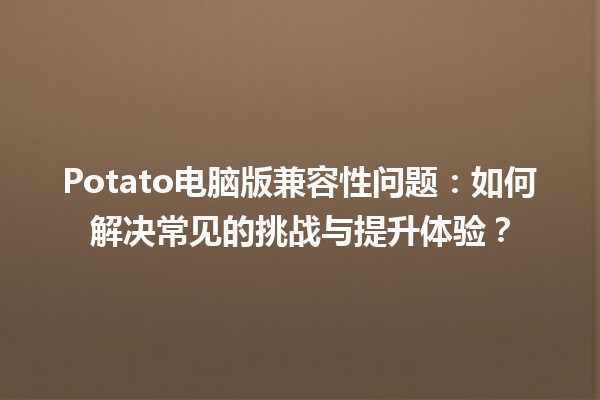 Potato电脑版兼容性问题💻：如何解决常见的挑战与提升体验？