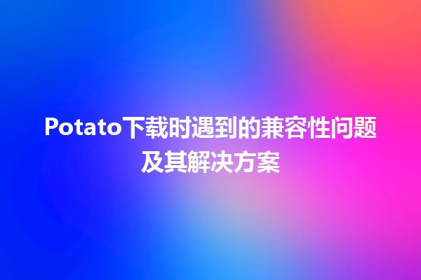 🥔 Potato下载时遇到的兼容性问题及其解决方案