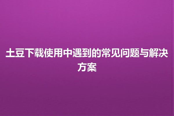 土豆下载使用中遇到的常见问题与解决方案🍟💻