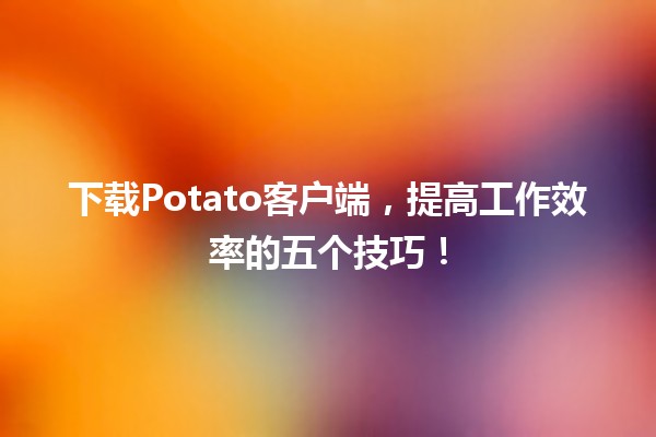 🍟 下载Potato客户端，提高工作效率的五个技巧！